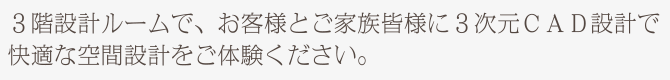 3階設計ルームで、お客様とご家族皆様に3次元CAD設計で快適な空間設計をご体験ください。