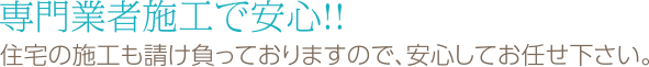 専門業者施工で安心!! 住宅の施工も請け負っておりますので、安心してお任せ下さい。
